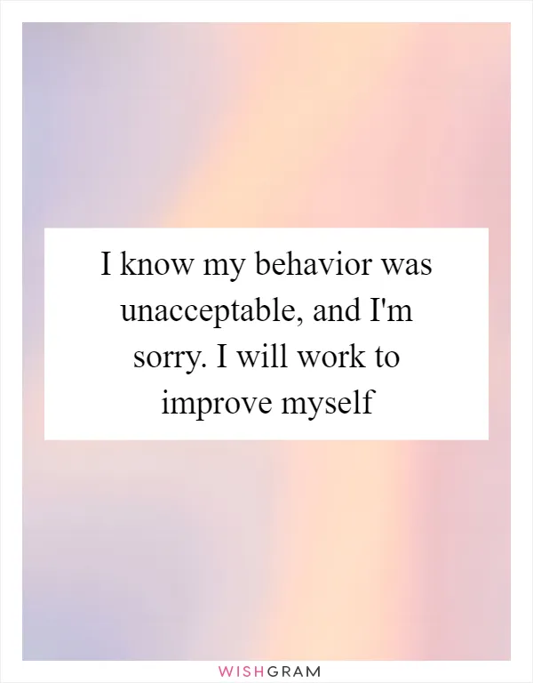 I know my behavior was unacceptable, and I'm sorry. I will work to improve myself