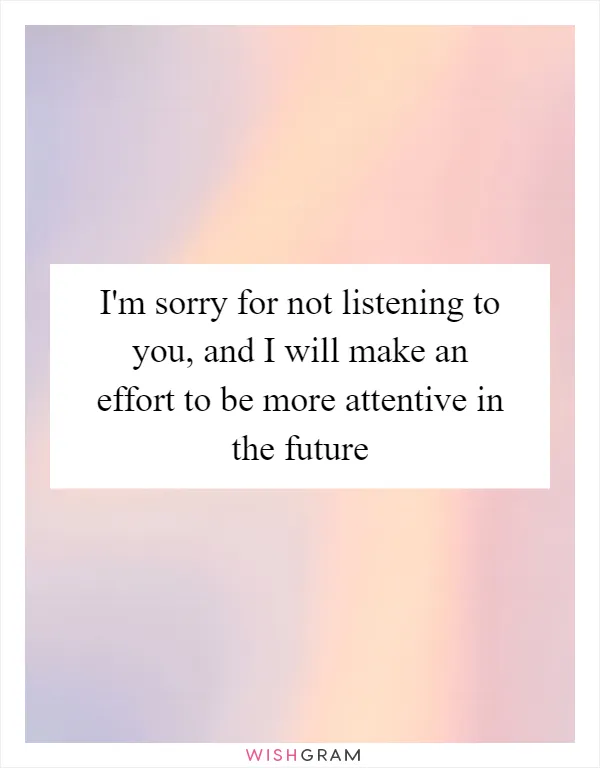 I'm sorry for not listening to you, and I will make an effort to be more attentive in the future