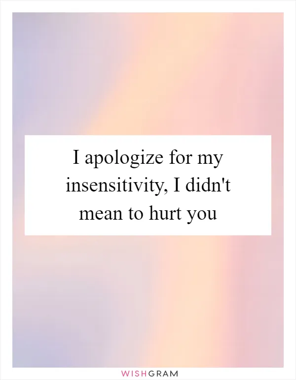 I apologize for my insensitivity, I didn't mean to hurt you