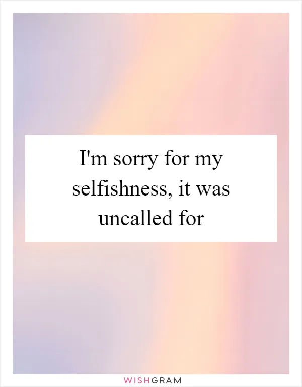 I'm sorry for my selfishness, it was uncalled for