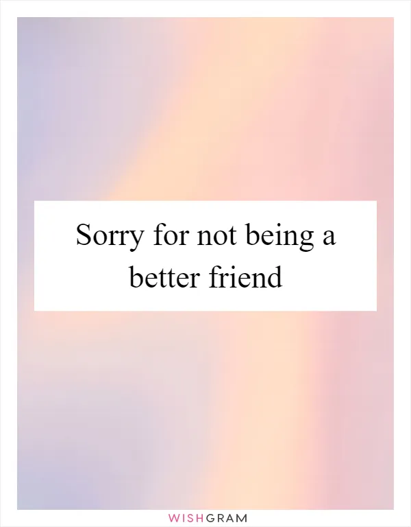 Sorry for not being a better friend