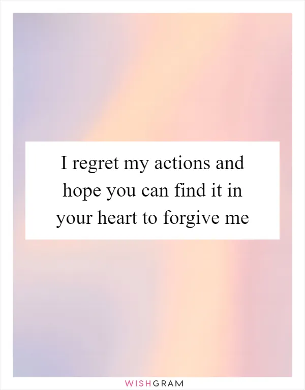 I regret my actions and hope you can find it in your heart to forgive me