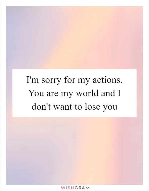I'm sorry for my actions. You are my world and I don't want to lose you