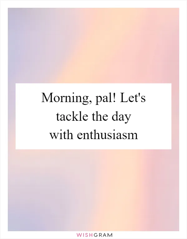 Morning, pal! Let's tackle the day with enthusiasm