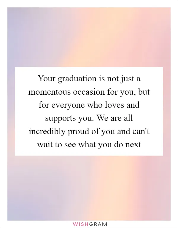 Your graduation is not just a momentous occasion for you, but for everyone who loves and supports you. We are all incredibly proud of you and can't wait to see what you do next