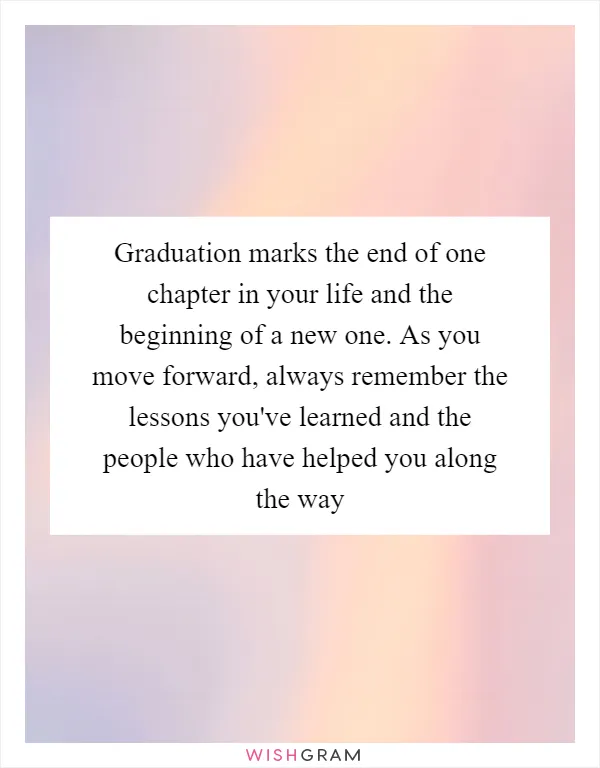 Graduation marks the end of one chapter in your life and the beginning of a new one. As you move forward, always remember the lessons you've learned and the people who have helped you along the way