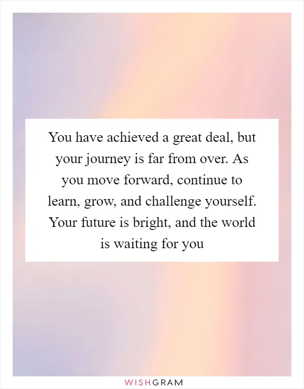 You have achieved a great deal, but your journey is far from over. As you move forward, continue to learn, grow, and challenge yourself. Your future is bright, and the world is waiting for you