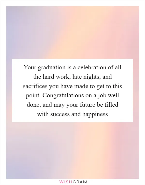 Your graduation is a celebration of all the hard work, late nights, and sacrifices you have made to get to this point. Congratulations on a job well done, and may your future be filled with success and happiness