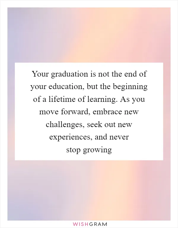 Your graduation is not the end of your education, but the beginning of a lifetime of learning. As you move forward, embrace new challenges, seek out new experiences, and never stop growing