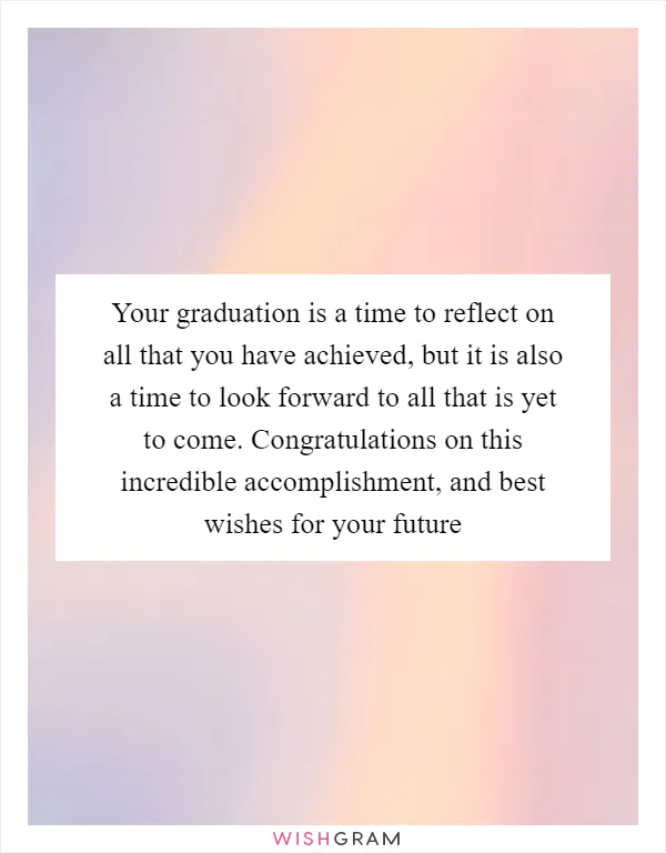Your graduation is a time to reflect on all that you have achieved, but it is also a time to look forward to all that is yet to come. Congratulations on this incredible accomplishment, and best wishes for your future