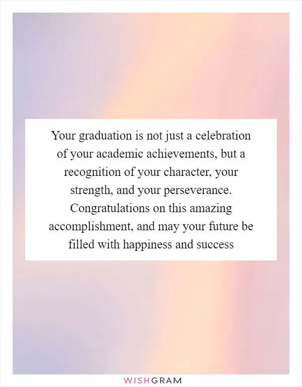 Your graduation is not just a celebration of your academic achievements, but a recognition of your character, your strength, and your perseverance. Congratulations on this amazing accomplishment, and may your future be filled with happiness and success