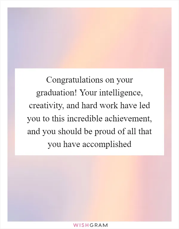 Congratulations on your graduation! Your intelligence, creativity, and hard work have led you to this incredible achievement, and you should be proud of all that you have accomplished