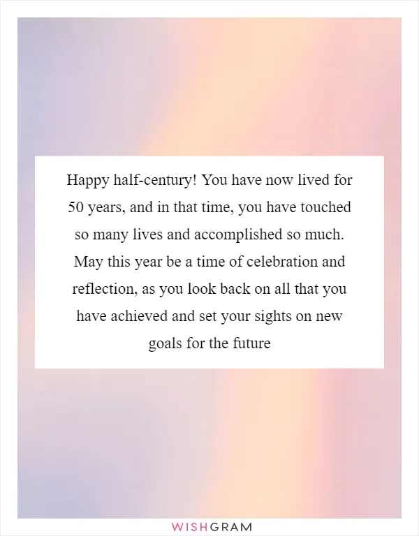 Happy half-century! You have now lived for 50 years, and in that time, you have touched so many lives and accomplished so much. May this year be a time of celebration and reflection, as you look back on all that you have achieved and set your sights on new goals for the future