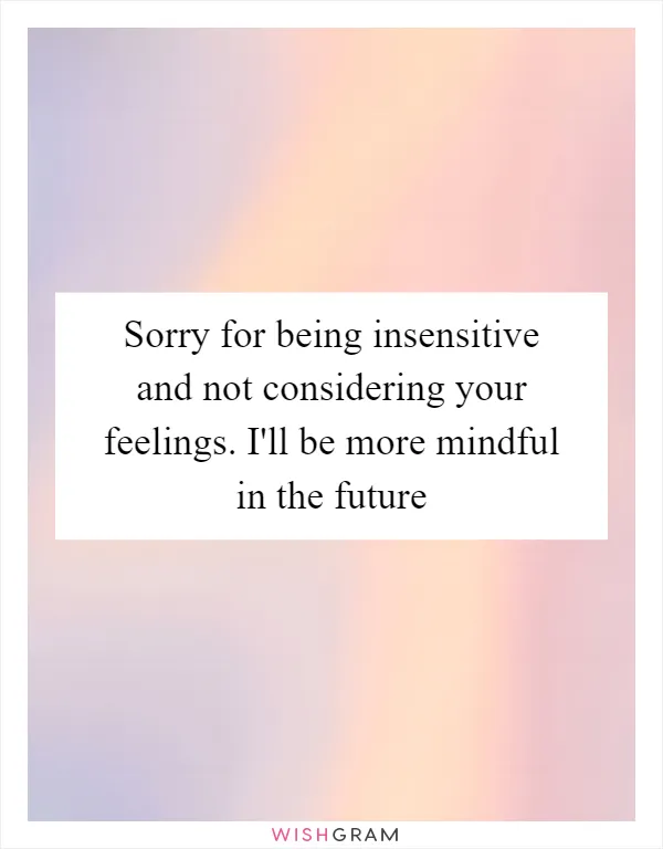 Sorry for being insensitive and not considering your feelings. I'll be more mindful in the future