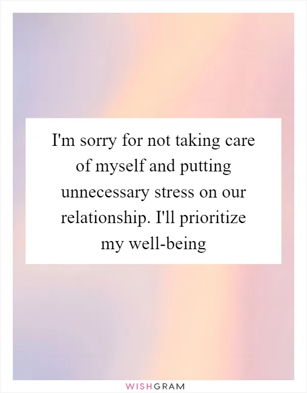 I'm sorry for not taking care of myself and putting unnecessary stress on our relationship. I'll prioritize my well-being