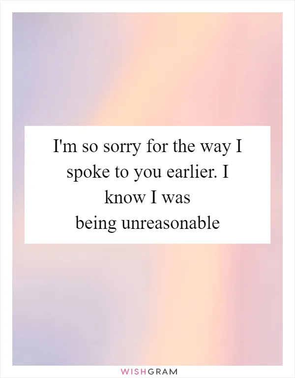 I'm so sorry for the way I spoke to you earlier. I know I was being unreasonable