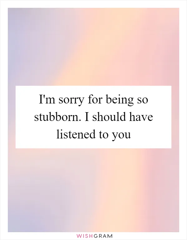 I'm sorry for being so stubborn. I should have listened to you