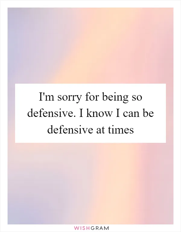 I'm sorry for being so defensive. I know I can be defensive at times