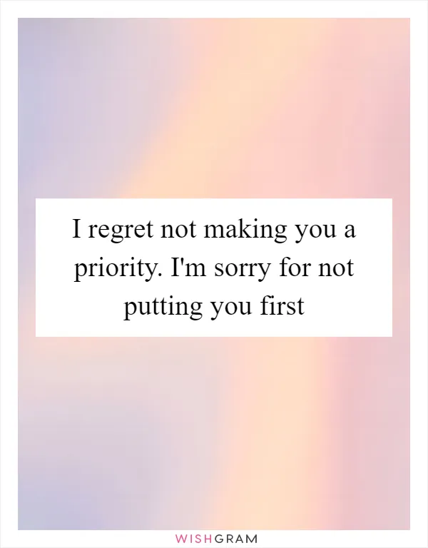 I regret not making you a priority. I'm sorry for not putting you first