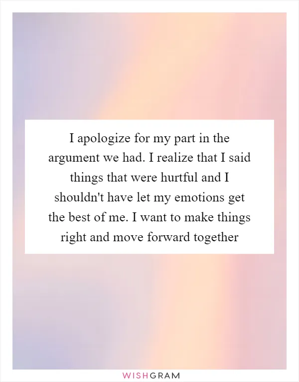 I apologize for my part in the argument we had. I realize that I said things that were hurtful and I shouldn't have let my emotions get the best of me. I want to make things right and move forward together