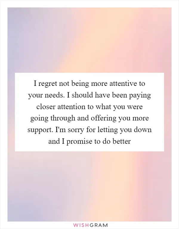 I regret not being more attentive to your needs. I should have been paying closer attention to what you were going through and offering you more support. I'm sorry for letting you down and I promise to do better