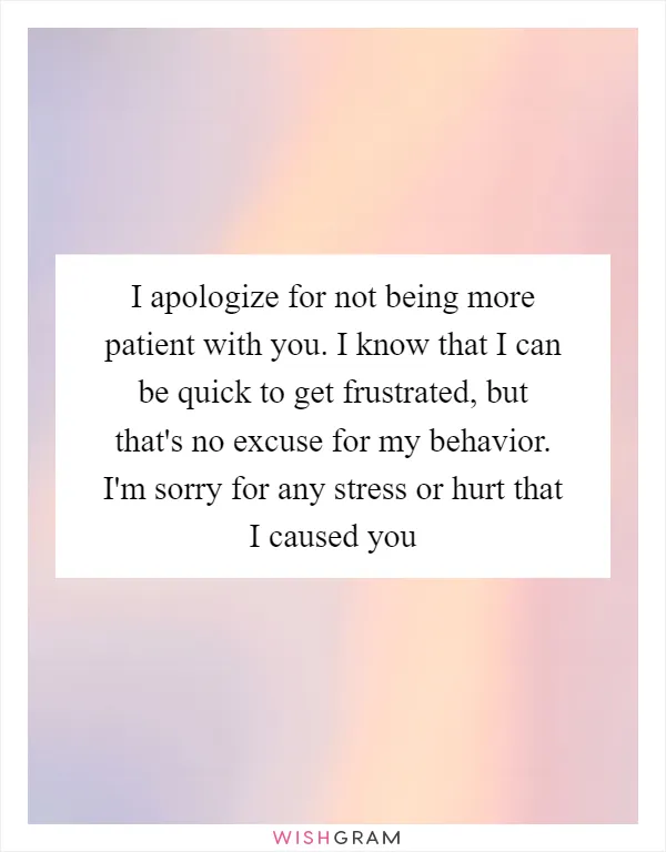 I apologize for not being more patient with you. I know that I can be quick to get frustrated, but that's no excuse for my behavior. I'm sorry for any stress or hurt that I caused you