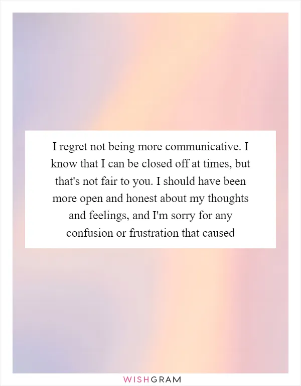 I regret not being more communicative. I know that I can be closed off at times, but that's not fair to you. I should have been more open and honest about my thoughts and feelings, and I'm sorry for any confusion or frustration that caused