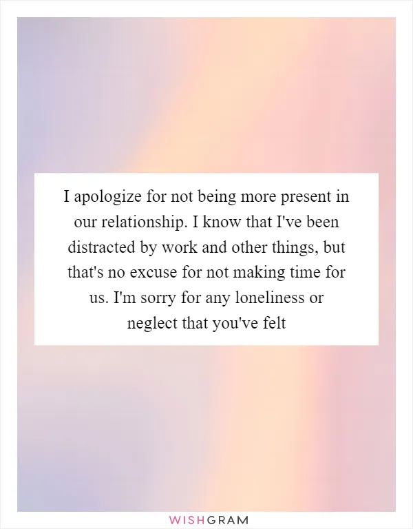 I apologize for not being more present in our relationship. I know that I've been distracted by work and other things, but that's no excuse for not making time for us. I'm sorry for any loneliness or neglect that you've felt