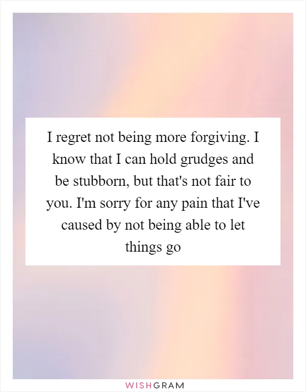 I regret not being more forgiving. I know that I can hold grudges and be stubborn, but that's not fair to you. I'm sorry for any pain that I've caused by not being able to let things go