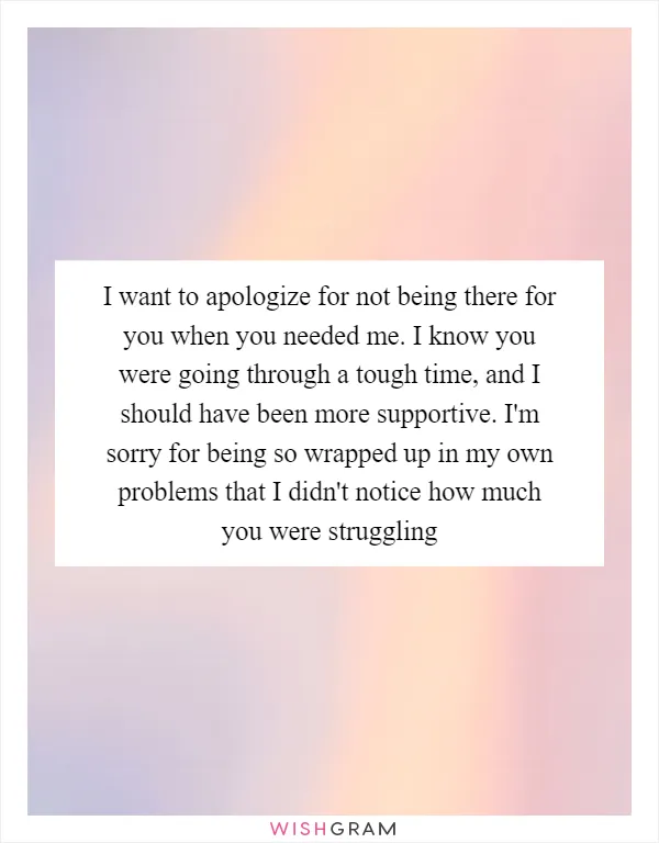 I want to apologize for not being there for you when you needed me. I know you were going through a tough time, and I should have been more supportive. I'm sorry for being so wrapped up in my own problems that I didn't notice how much you were struggling