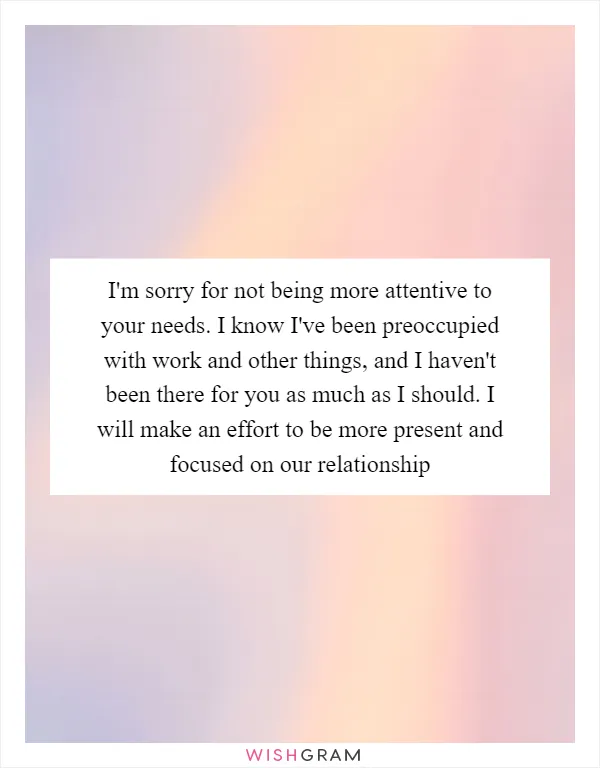 I'm sorry for not being more attentive to your needs. I know I've been preoccupied with work and other things, and I haven't been there for you as much as I should. I will make an effort to be more present and focused on our relationship