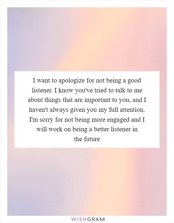 I want to apologize for not being a good listener. I know you've tried to talk to me about things that are important to you, and I haven't always given you my full attention. I'm sorry for not being more engaged and I will work on being a better listener in the future