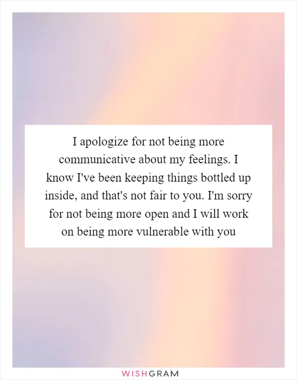 I apologize for not being more communicative about my feelings. I know I've been keeping things bottled up inside, and that's not fair to you. I'm sorry for not being more open and I will work on being more vulnerable with you