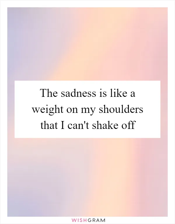 The sadness is like a weight on my shoulders that I can't shake off