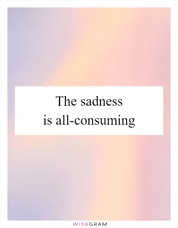 The sadness is all-consuming