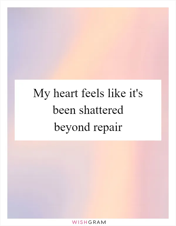 My heart feels like it's been shattered beyond repair