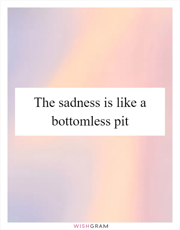 The sadness is like a bottomless pit