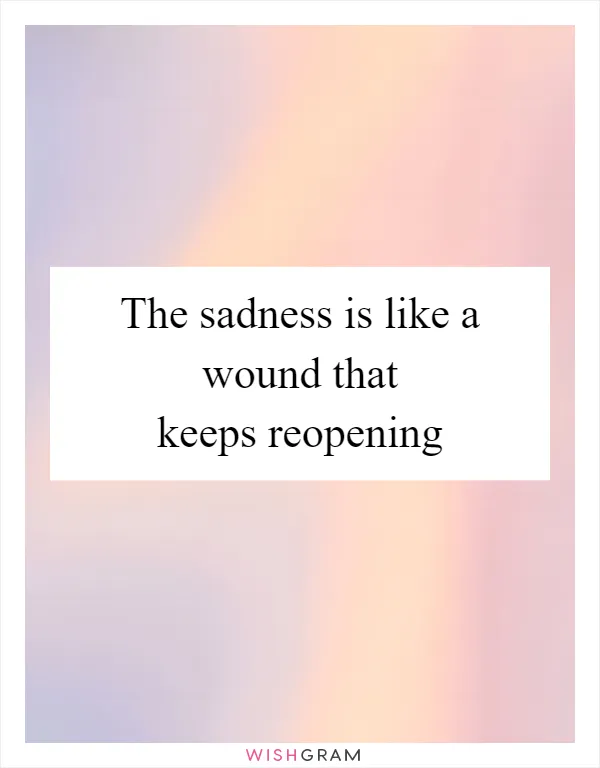 The sadness is like a wound that keeps reopening