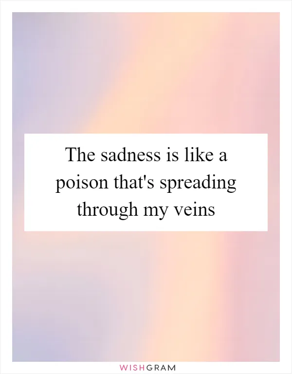 The sadness is like a poison that's spreading through my veins