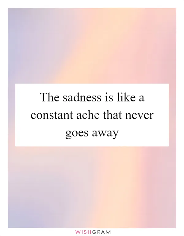 The sadness is like a constant ache that never goes away