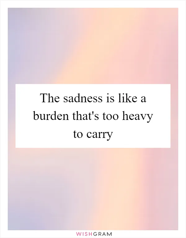 The sadness is like a burden that's too heavy to carry
