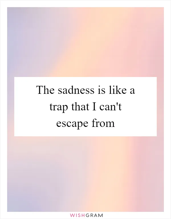 The sadness is like a trap that I can't escape from