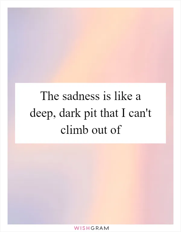 The sadness is like a deep, dark pit that I can't climb out of