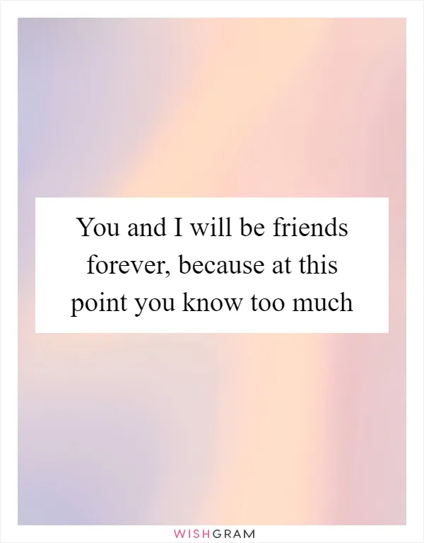 You and I will be friends forever, because at this point you know too much