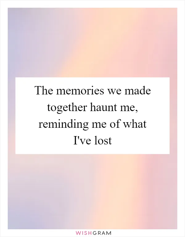 The memories we made together haunt me, reminding me of what I've lost