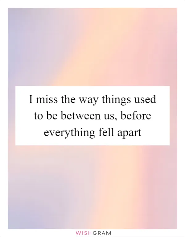 I miss the way things used to be between us, before everything fell apart