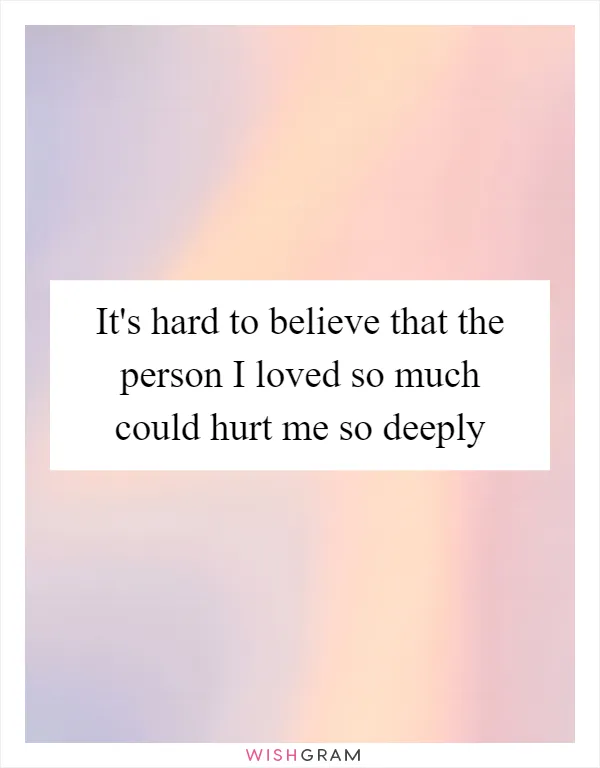 It's hard to believe that the person I loved so much could hurt me so deeply