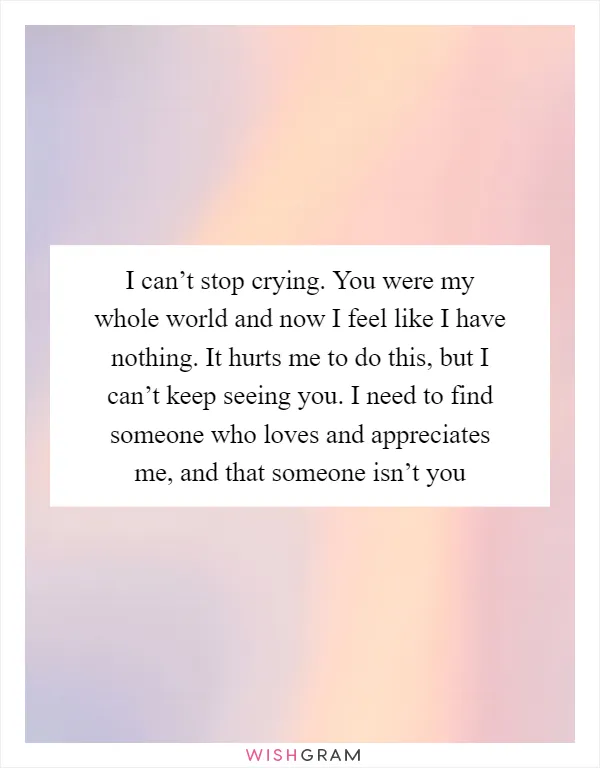 I can’t stop crying. You were my whole world and now I feel like I have nothing. It hurts me to do this, but I can’t keep seeing you. I need to find someone who loves and appreciates me, and that someone isn’t you