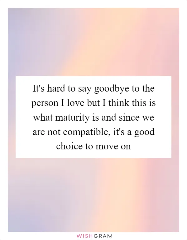 It's hard to say goodbye to the person I love but I think this is what maturity is and since we are not compatible, it's a good choice to move on