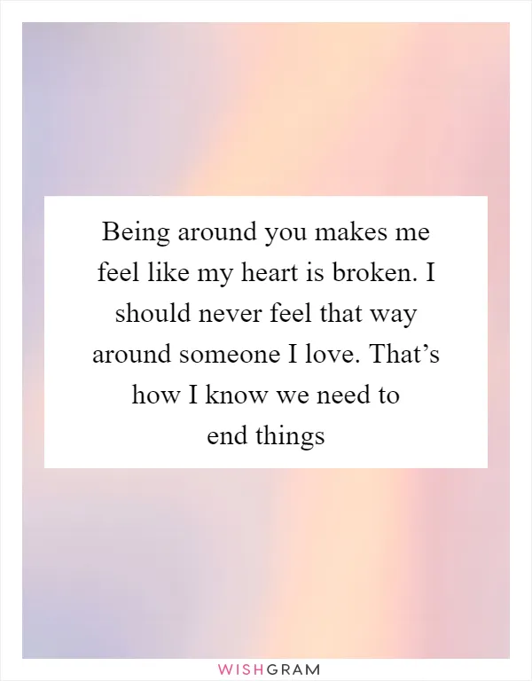 Being around you makes me feel like my heart is broken. I should never feel that way around someone I love. That’s how I know we need to end things